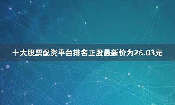 十大股票配资平台排名正股最新价为26.03元