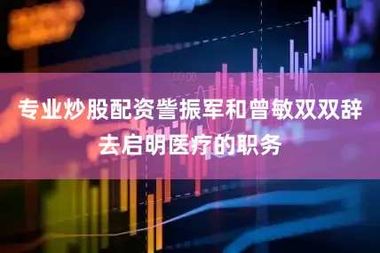 专业炒股配资訾振军和曾敏双双辞去启明医疗的职务