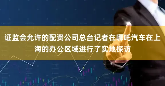 证监会允许的配资公司总台记者在哪吒汽车在上海的办公区域进行了实地探访