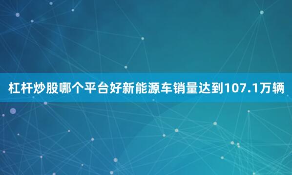 杠杆炒股哪个平台好新能源车销量达到107.1万辆
