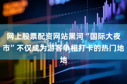 网上股票配资网站黑河“国际大夜市”不仅成为游客争相打卡的热门地
