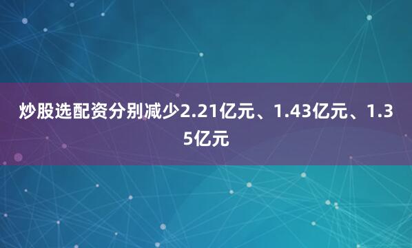 炒股选配资分别减少2.21亿元、1.43亿元、1.35亿元