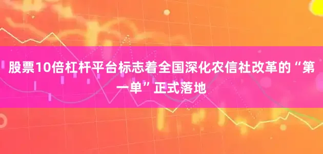 股票10倍杠杆平台标志着全国深化农信社改革的“第一单”正式落地