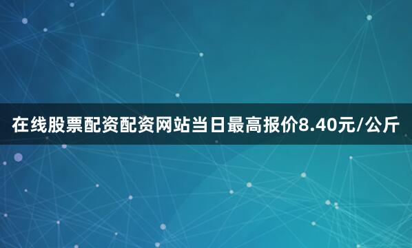 在线股票配资配资网站当日最高报价8.40元/公斤